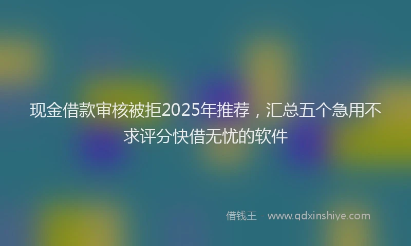 现金借款审核被拒2025年推荐，汇总五个急用不求评分快借无忧的软件