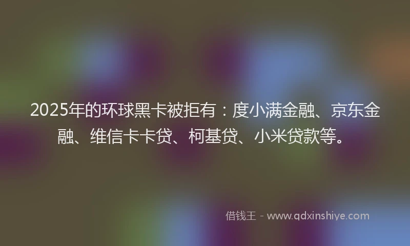 2025年的环球黑卡被拒有：度小满金融、京东金融、维信卡卡贷、柯基贷、小米贷款等。
