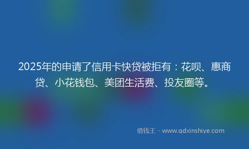 2025年的申请了信用卡快贷被拒有：花呗、惠商贷、小花钱包、美团生活费、投友圈等。