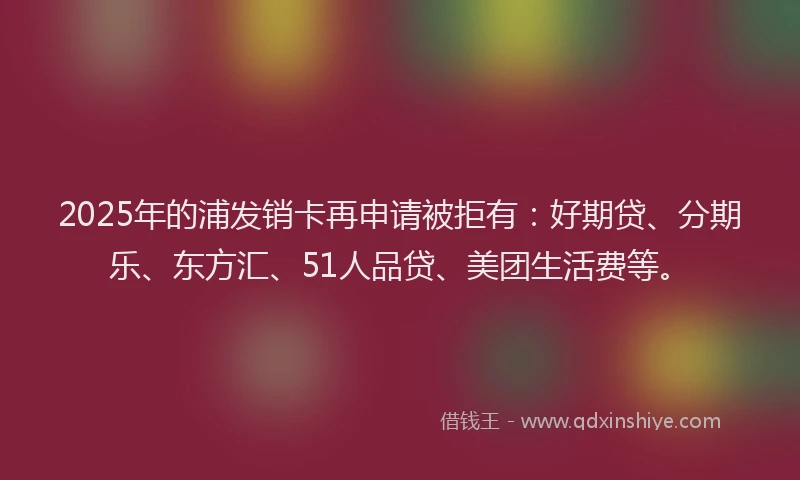 2025年的浦发销卡再申请被拒有：好期贷、分期乐、东方汇、51人品贷、美团生活费等。
