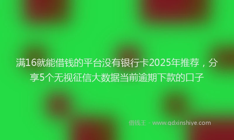 满16就能借钱的平台没有银行卡2025年推荐，分享5个无视征信大数据当前逾期下款的口子