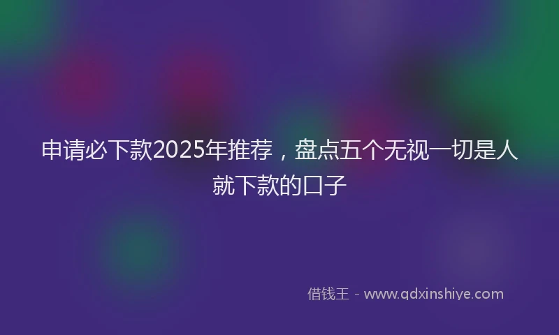 申请必下款2025年推荐，盘点五个无视一切是人就下款的口子