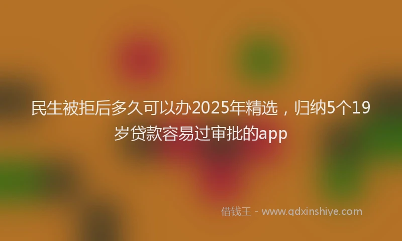 民生被拒后多久可以办2025年精选，归纳5个19岁贷款容易过审批的app