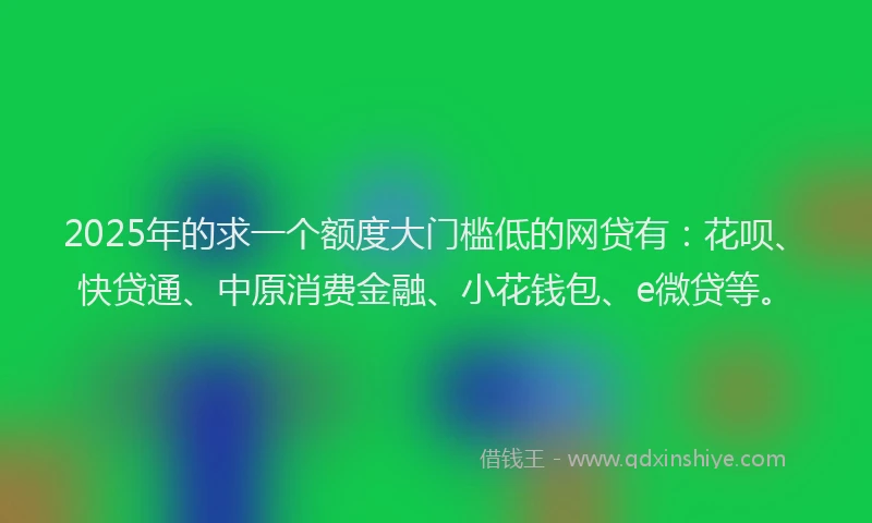 2025年的求一个额度大门槛低的网贷有：花呗、快贷通、中原消费金融、小花钱包、e微贷等。
