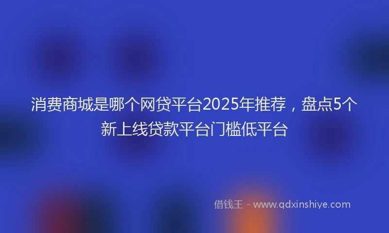 消费商城是哪个网贷平台2025年推荐，盘点5个新上线贷款平台门槛低平台
