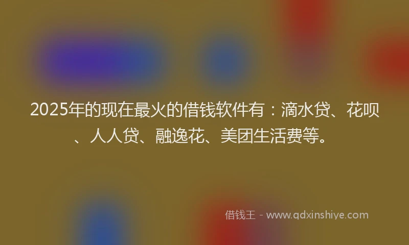2025年的现在最火的借钱软件有：滴水贷、花呗、人人贷、融逸花、美团生活费等。