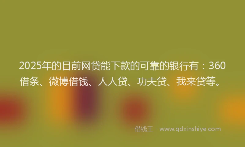 2025年的目前网贷能下款的可靠的银行有：360借条、微博借钱、人人贷、功夫贷、我来贷等。
