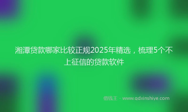 湘潭贷款哪家比较正规2025年精选，梳理5个不上征信的贷款软件