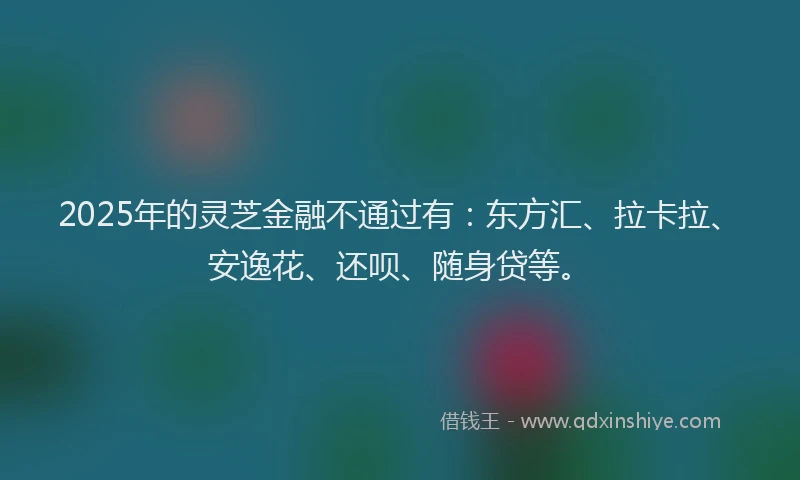 2025年的灵芝金融不通过有：东方汇、拉卡拉、安逸花、还呗、随身贷等。