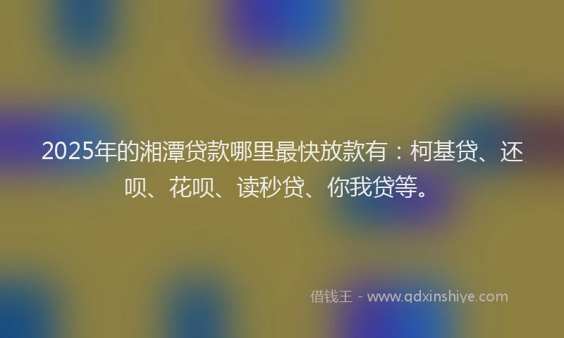 2025年的湘潭贷款哪里最快放款有：柯基贷、还呗、花呗、读秒贷、你我贷等。