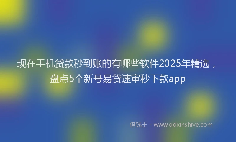 现在手机贷款秒到账的有哪些软件2025年精选，盘点5个新号易贷速审秒下款app