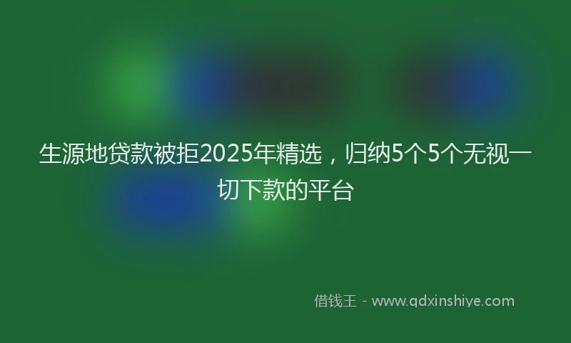 生源地贷款被拒2025年精选，归纳5个5个无视一切下款的平台