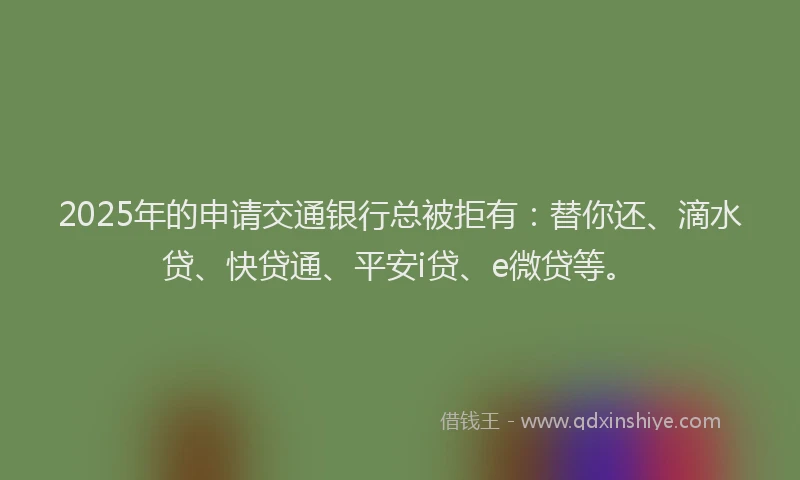 2025年的申请交通银行总被拒有：替你还、滴水贷、快贷通、平安i贷、e微贷等。