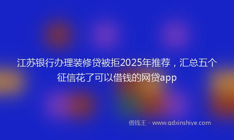 江苏银行办理装修贷被拒2025年推荐，汇总五个征信花了可以借钱的网贷app
