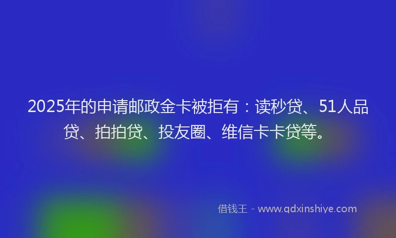 2025年的申请邮政金卡被拒有：读秒贷、51人品贷、拍拍贷、投友圈、维信卡卡贷等。
