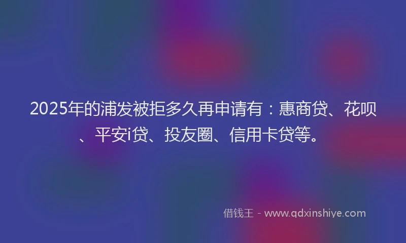 2025年的浦发被拒多久再申请有：惠商贷、花呗、平安i贷、投友圈、信用卡贷等。