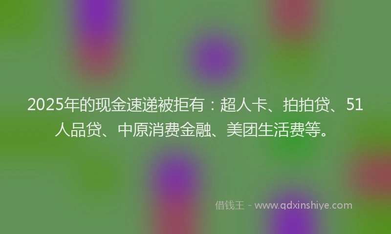 2025年的现金速递被拒有：超人卡、拍拍贷、51人品贷、中原消费金融、美团生活费等。