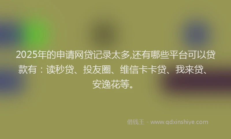 2025年的申请网贷记录太多,还有哪些平台可以贷款有：读秒贷、投友圈、维信卡卡贷、我来贷、安逸花等。
