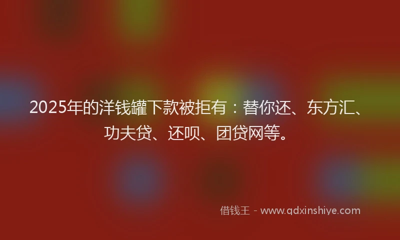 2025年的洋钱罐下款被拒有：替你还、东方汇、功夫贷、还呗、团贷网等。