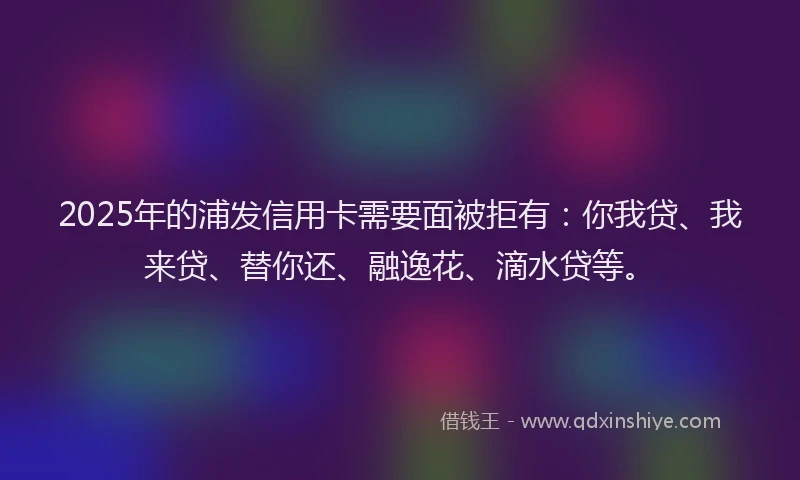 2025年的浦发信用卡需要面被拒有：你我贷、我来贷、替你还、融逸花、滴水贷等。