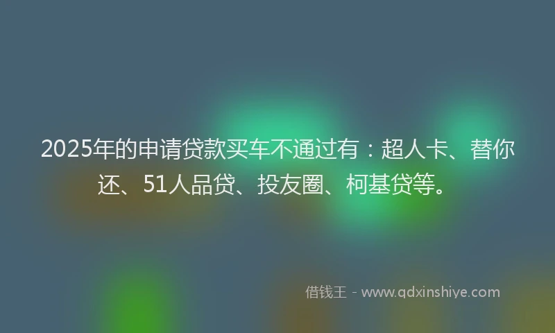 2025年的申请贷款买车不通过有：超人卡、替你还、51人品贷、投友圈、柯基贷等。