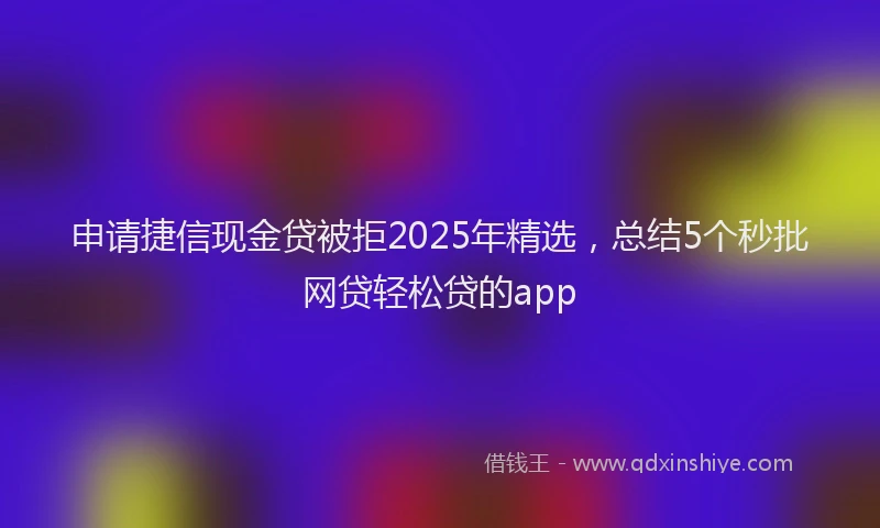 申请捷信现金贷被拒2025年精选，总结5个秒批网贷轻松贷的app