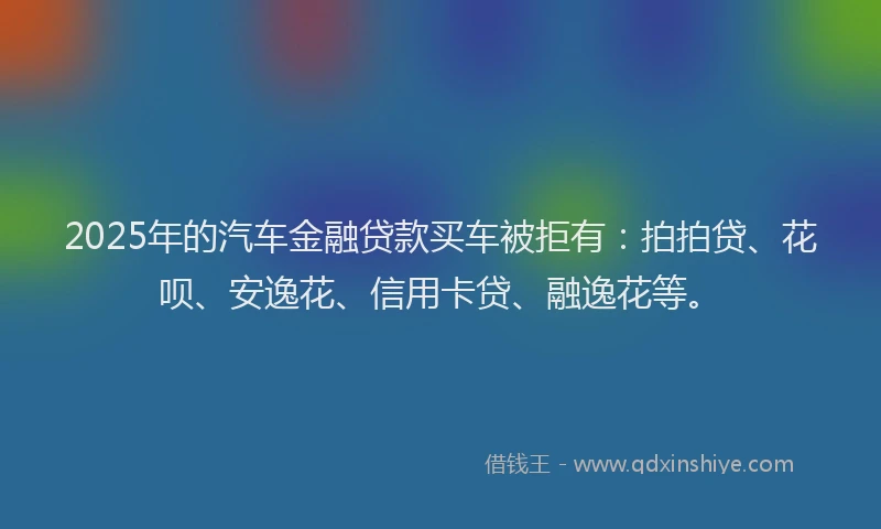 2025年的汽车金融贷款买车被拒有：拍拍贷、花呗、安逸花、信用卡贷、融逸花等。