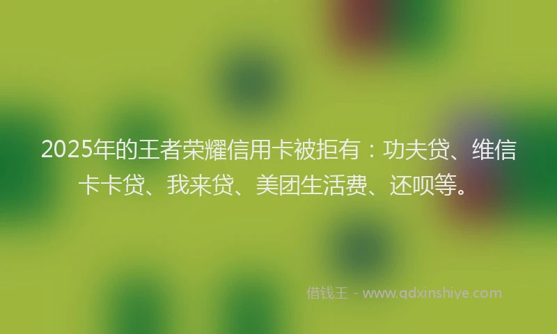 2025年的王者荣耀信用卡被拒有：功夫贷、维信卡卡贷、我来贷、美团生活费、还呗等。