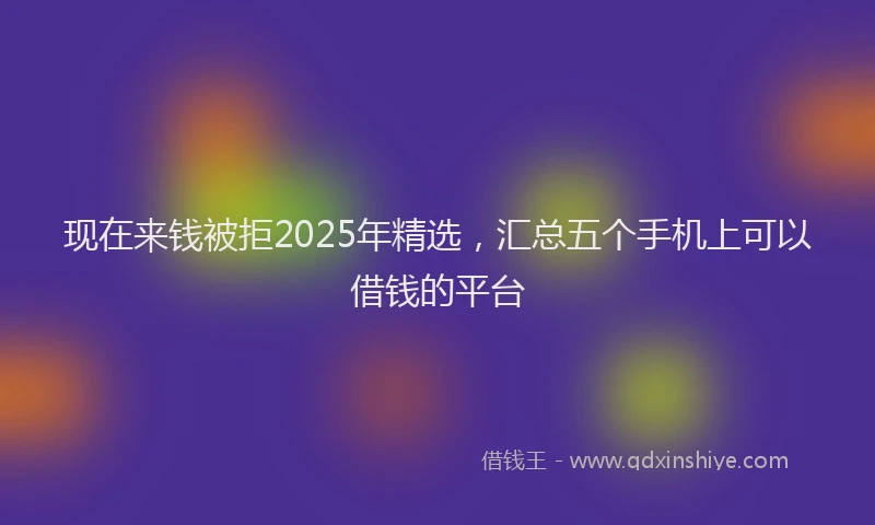 现在来钱被拒2025年精选，汇总五个手机上可以借钱的平台
