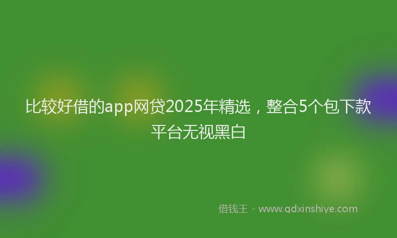 比较好借的app网贷2025年精选，整合5个包下款平台无视黑白