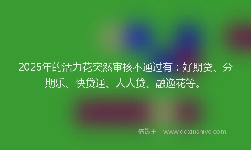 2025年的活力花突然审核不通过有：好期贷、分期乐、快贷通、人人贷、融逸花等。