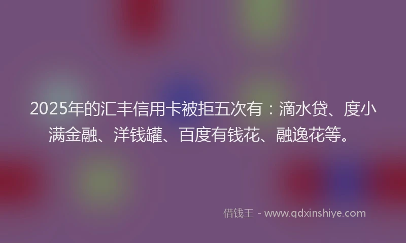 2025年的汇丰信用卡被拒五次有:滴水贷、度小满金融、洋钱罐、百度有钱花、融逸花等。
