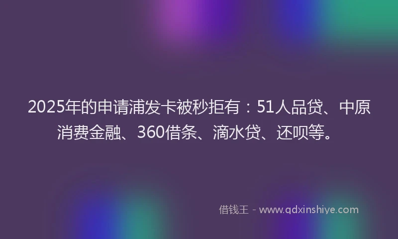 2025年的申请浦发卡被秒拒有：51人品贷、中原消费金融、360借条、滴水贷、还呗等。
