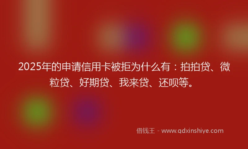 2025年的申请信用卡被拒为什么有：拍拍贷、微粒贷、好期贷、我来贷、还呗等。