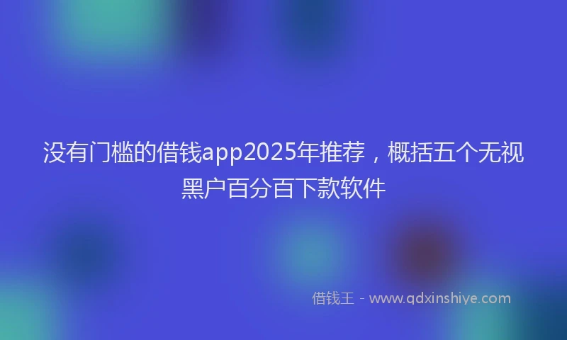 没有门槛的借钱app2025年推荐，概括五个无视黑户百分百下款软件