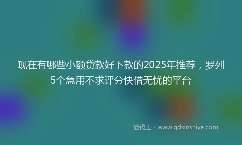 现在有哪些小额贷款好下款的2025年推荐，罗列5个急用不求评分快借无忧的平台