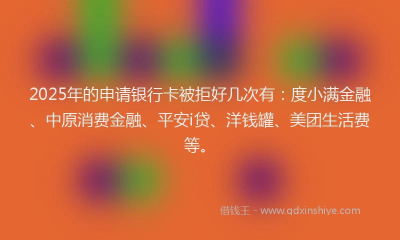 2025年的申请银行卡被拒好几次有：度小满金融、中原消费金融、平安i贷、洋钱罐、美团生活费等。