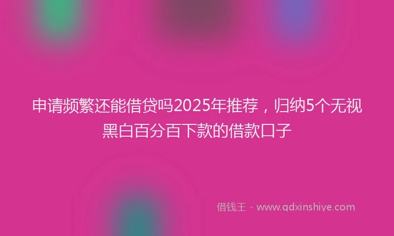 申请频繁还能借贷吗2025年推荐，归纳5个无视黑白百分百下款的借款口子