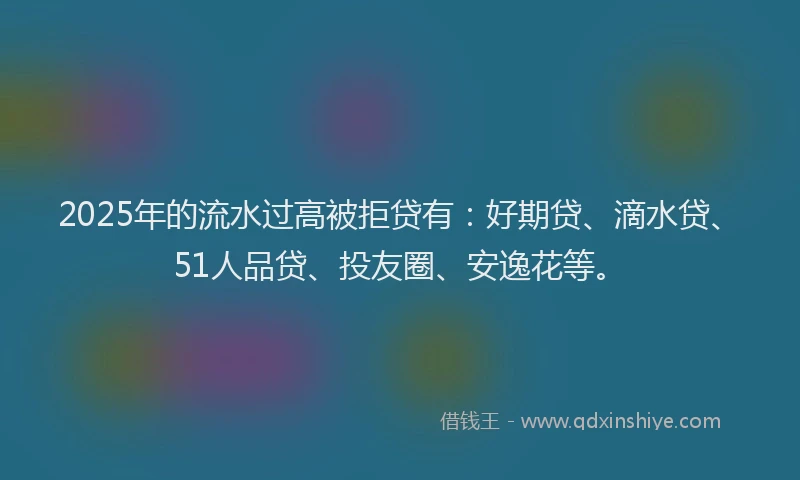 2025年的流水过高被拒贷有：好期贷、滴水贷、51人品贷、投友圈、安逸花等。