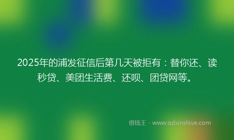 2025年的浦发征信后第几天被拒有：替你还、读秒贷、美团生活费、还呗、团贷网等。