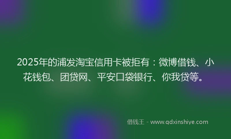 2025年的浦发淘宝信用卡被拒有：微博借钱、小花钱包、团贷网、平安口袋银行、你我贷等。