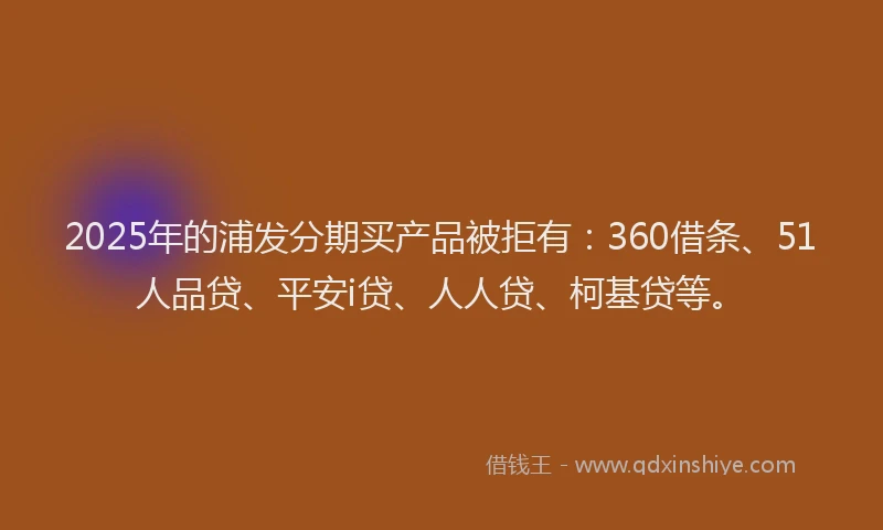 2025年的浦发分期买产品被拒有：360借条、51人品贷、平安i贷、人人贷、柯基贷等。