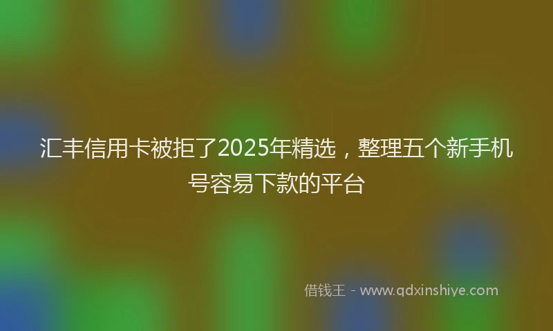 汇丰信用卡被拒了2025年精选，整理五个新手机号容易下款的平台