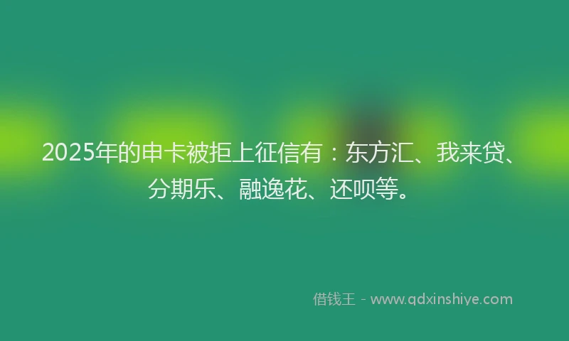 2025年的申卡被拒上征信有：东方汇、我来贷、分期乐、融逸花、还呗等。