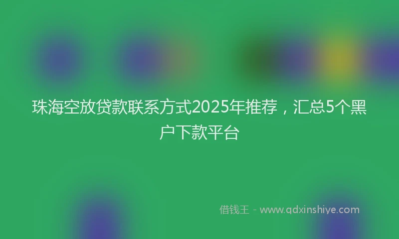 珠海空放贷款联系方式2025年推荐，汇总5个黑户下款平台