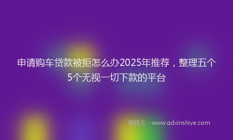 申请购车贷款被拒怎么办2025年推荐，整理五个5个无视一切下款的平台