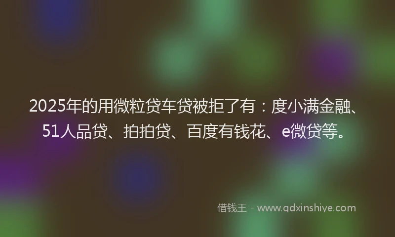2025年的用微粒贷车贷被拒了有：度小满金融、51人品贷、拍拍贷、百度有钱花、e微贷等。