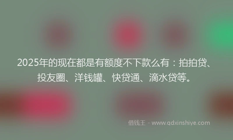 2025年的现在都是有额度不下款么有：拍拍贷、投友圈、洋钱罐、快贷通、滴水贷等。
