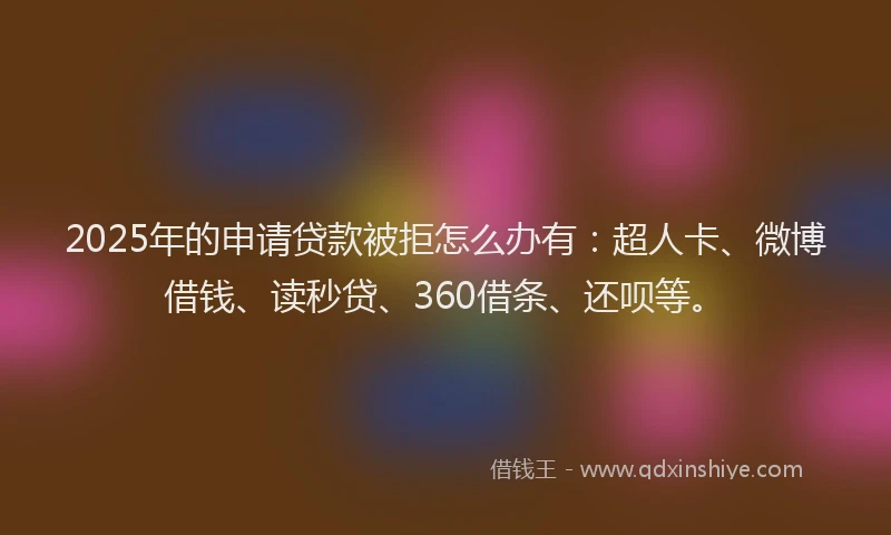 2025年的申请贷款被拒怎么办有：超人卡、微博借钱、读秒贷、360借条、还呗等。
