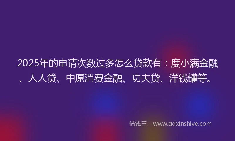 2025年的申请次数过多怎么贷款有：度小满金融、人人贷、中原消费金融、功夫贷、洋钱罐等。